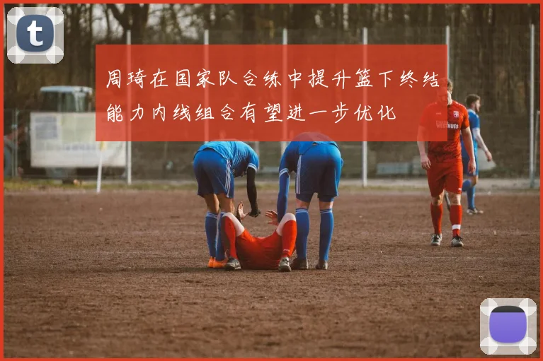 周琦在国家队合练中提升篮下终结能力内线组合有望进一步优化