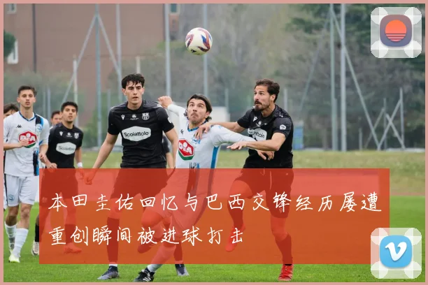 本田圭佑回忆与巴西交锋经历屡遭重创瞬间被进球打击