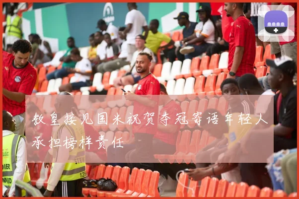 教皇接见国米祝贺夺冠寄语年轻人承担榜样责任