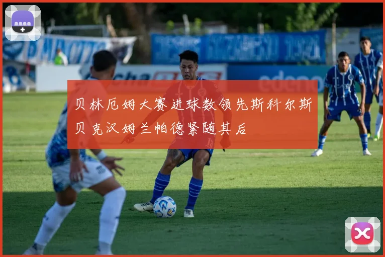 贝林厄姆大赛进球数领先斯科尔斯贝克汉姆兰帕德紧随其后