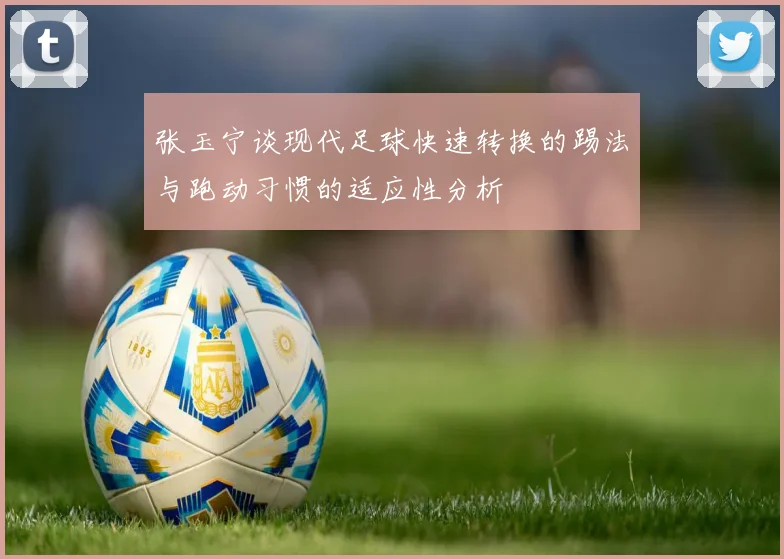 张玉宁谈现代足球快速转换的踢法与跑动习惯的适应性分析