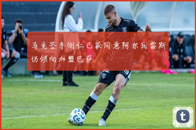 马竞签李刚仁已获同意阿尔瓦雷斯仍倾向加盟巴萨