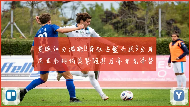 曼晚评分揭晓B费独占鳌头获9分库尼亚和姆伯莫紧随其后齐尔克泽替补仅得5分