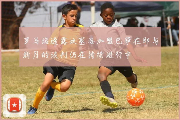 罗马诺透露坎塞洛加盟巴萨在即与新月的谈判仍在持续进行中