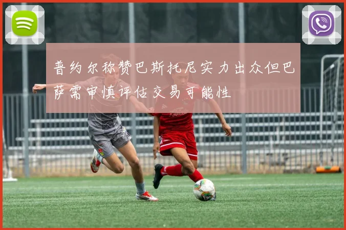 普约尔称赞巴斯托尼实力出众但巴萨需审慎评估交易可能性