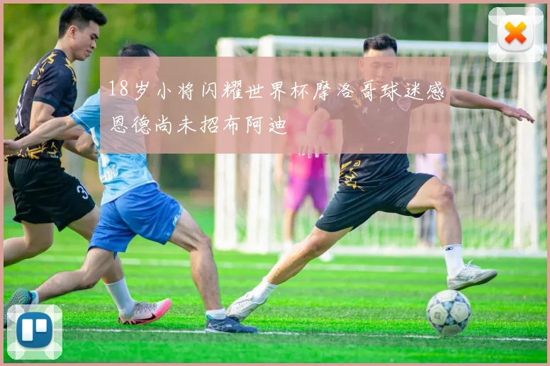 18岁小将闪耀世界杯摩洛哥球迷感恩德尚未招布阿迪