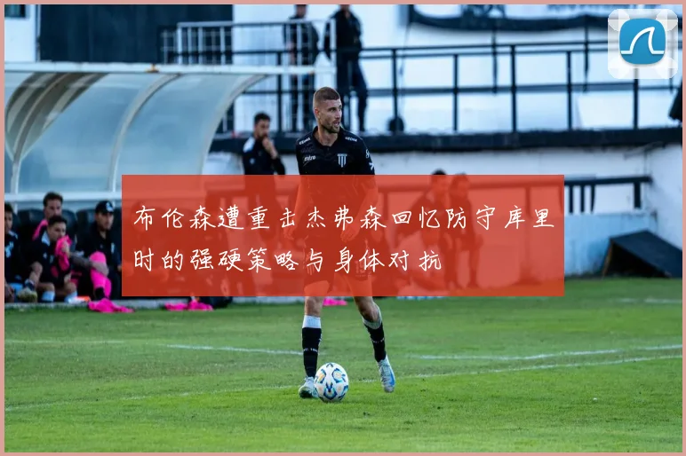 布伦森遭重击杰弗森回忆防守库里时的强硬策略与身体对抗