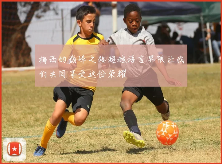梅西的巅峰之路超越语言界限让我们共同享受这份荣耀