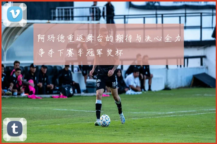 阿玛德重返舞台的期待与决心全力争夺下赛季冠军奖杯