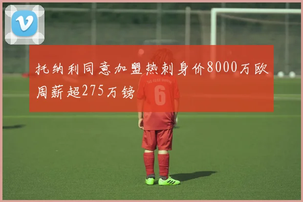 托纳利同意加盟热刺身价8000万欧周薪超275万镑