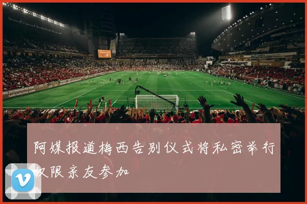 阿媒报道梅西告别仪式将私密举行仅限亲友参加