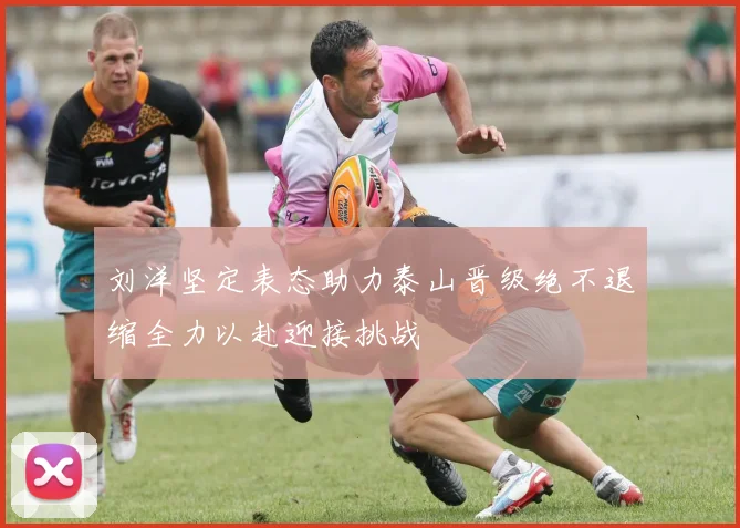 刘洋坚定表态助力泰山晋级绝不退缩全力以赴迎接挑战