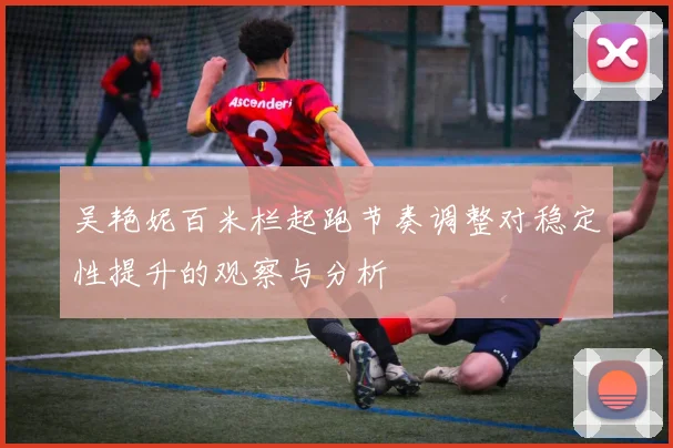 吴艳妮百米栏起跑节奏调整对稳定性提升的观察与分析